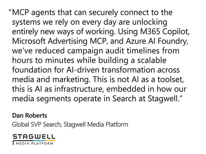 “MCP agents that can securely connect to the systems we rely on every day are unlocking entirely new ways of working. Using M365 Copilot, Microsoft Advertising MCP, and Azure AI Foundry, we've reduced campaign audit timelines from hours to minutes while building a scalable foundation for AI-driven transformation across media and marketing. This is not AI as a toolset, this is AI as infrastructure, embedded in how our media segments operate in Search at Stagwell.”  Dan Roberts, Global SVP Search, Stagwell Media Platform
